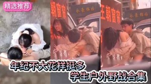 学生户外野战合集年纪轻轻花样多多的学生情侣户外野战做爱合集