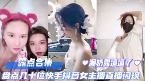 直播露点合集盘点几十位快手抖音女主播直播露点闪现露奶露逼