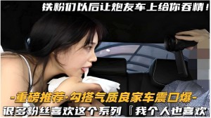 -重磅推荐勾搭气质良家车震口爆很多粉丝喜欢这个系列我个人也喜欢
